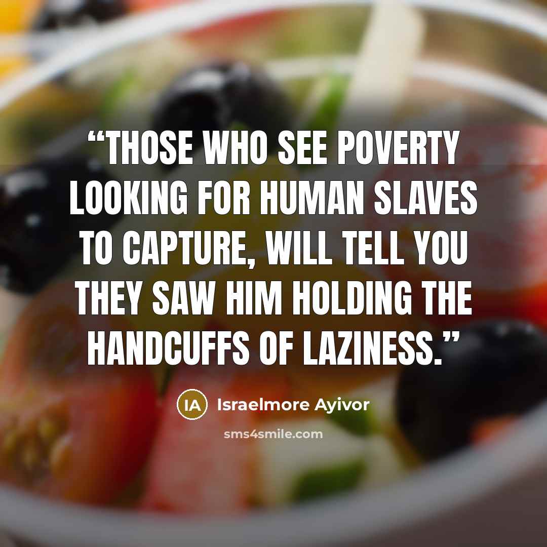 “Those who see poverty looking for human slaves to capture, will tell you they saw him holding the handcuffs of laziness.” quote by Israelmore Ayivor
