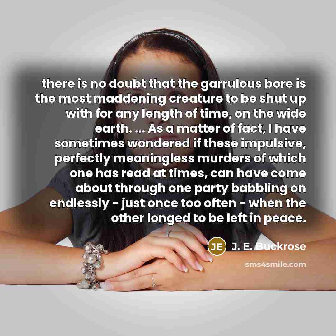 “there is no doubt that the garrulous bore is the most maddening creature to be shut up with for any length of time, on the wide earth. ... As a matter of fact, I have sometimes wondered if these impulsive, perfectly meaningless murders of which one has read at times, can have come about through…” quote by J. E. Buckrose