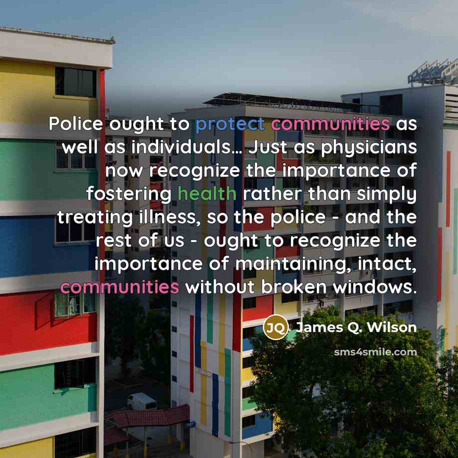 “Police ought to protect communities as well as individuals… Just as physicians now recognize the importance of fostering health rather than simply treating illness, so the police - and the rest of us - ought to recognize the importance of maintaining, intact, communities without broken windows.” quote by James Q. Wilson