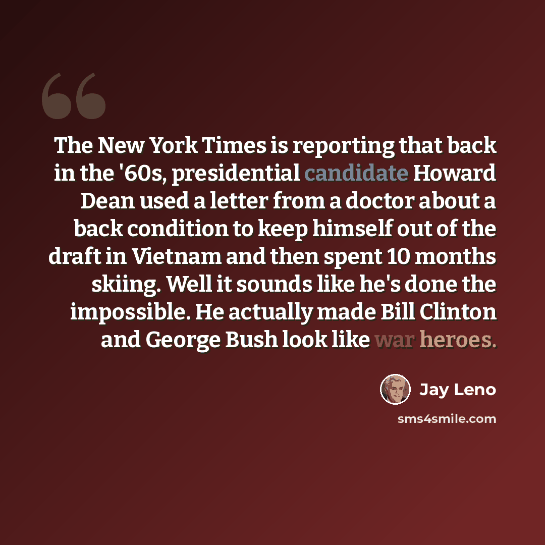 “The New York Times is reporting that back in the '60s, presidential candidate Howard Dean used a letter from a doctor about a back condition to keep himself out of the draft in Vietnam and then spent 10 months skiing. Well it sounds like he's done the impossible. He actually made Bill Clinton and…” quote by Jay Leno