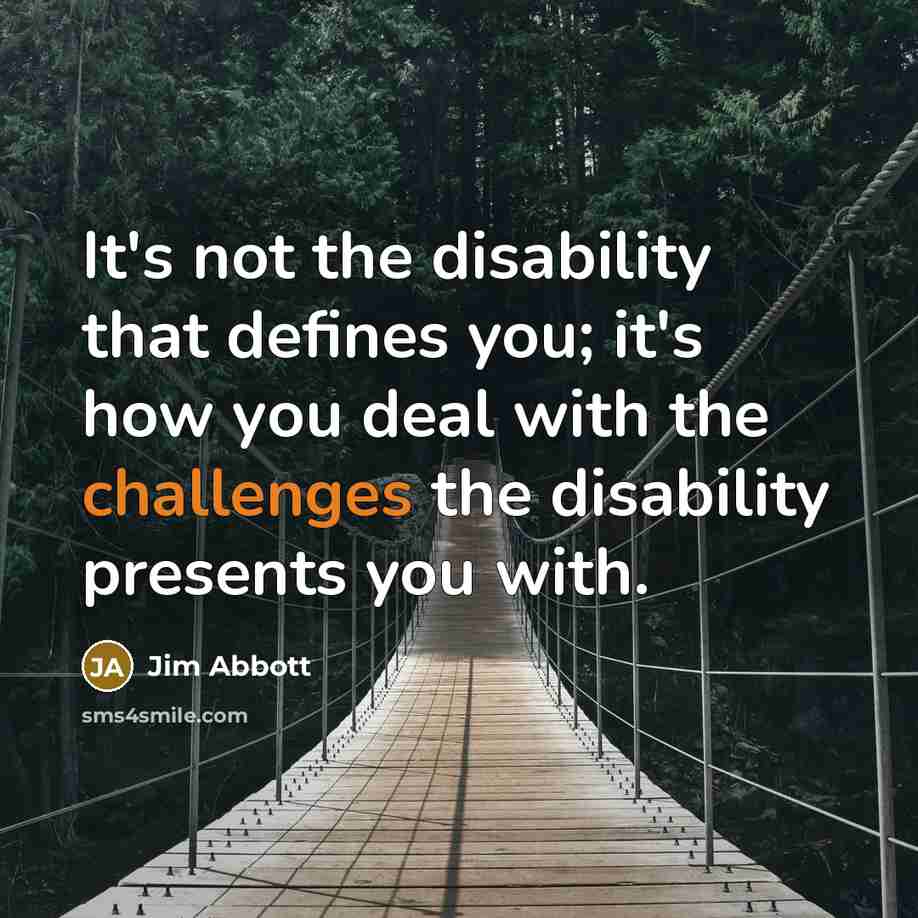 “It's not the disability that defines you; it's how you deal with the challenges the disability presents you with.” quote by Jim Abbott