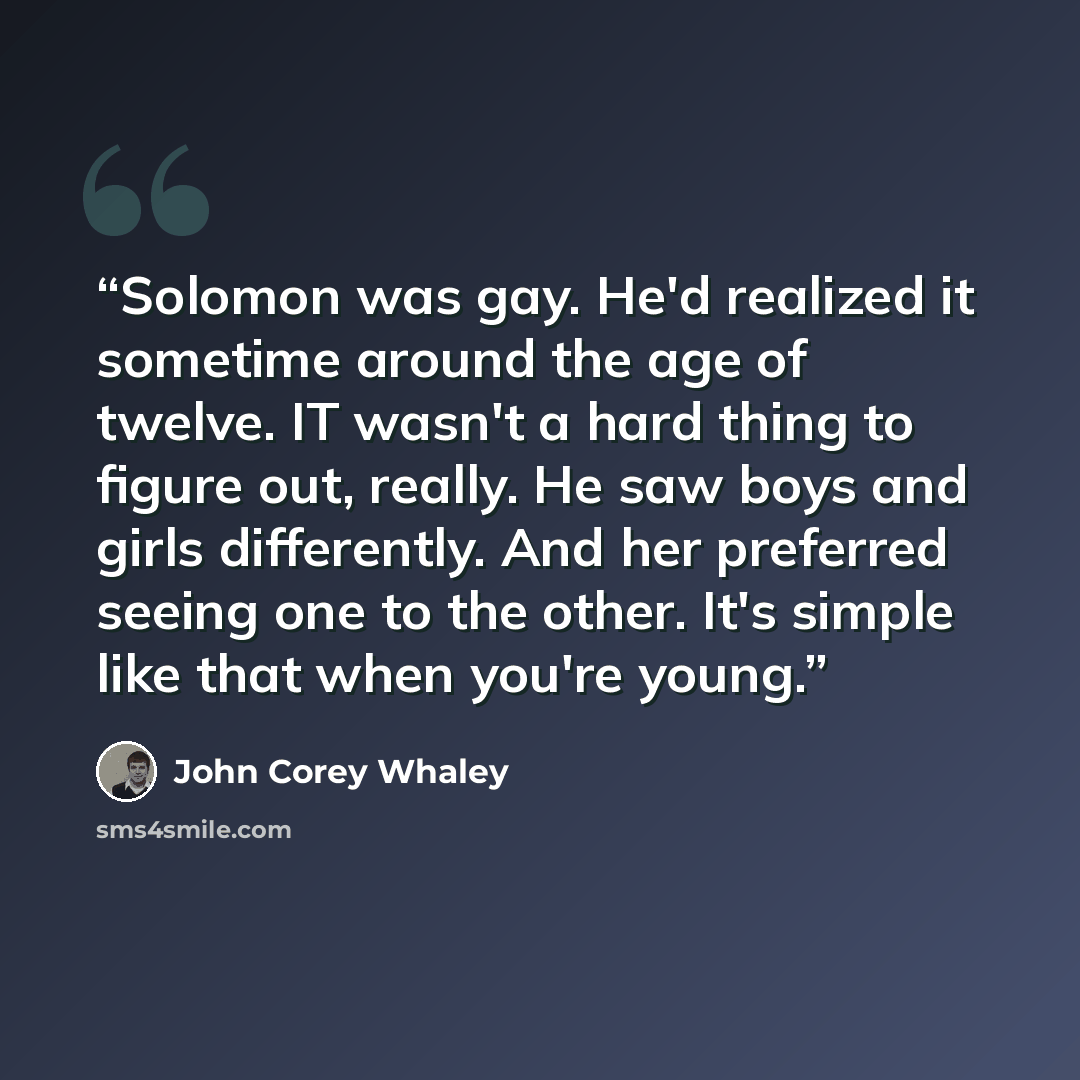 “Solomon was gay. He'd realized it sometime around the age of twelve. IT wasn't a hard thing to figure out, really. He saw boys and girls differently. And her preferred seeing one to the other. It's simple like that when you're young.” quote by John Corey Whaley