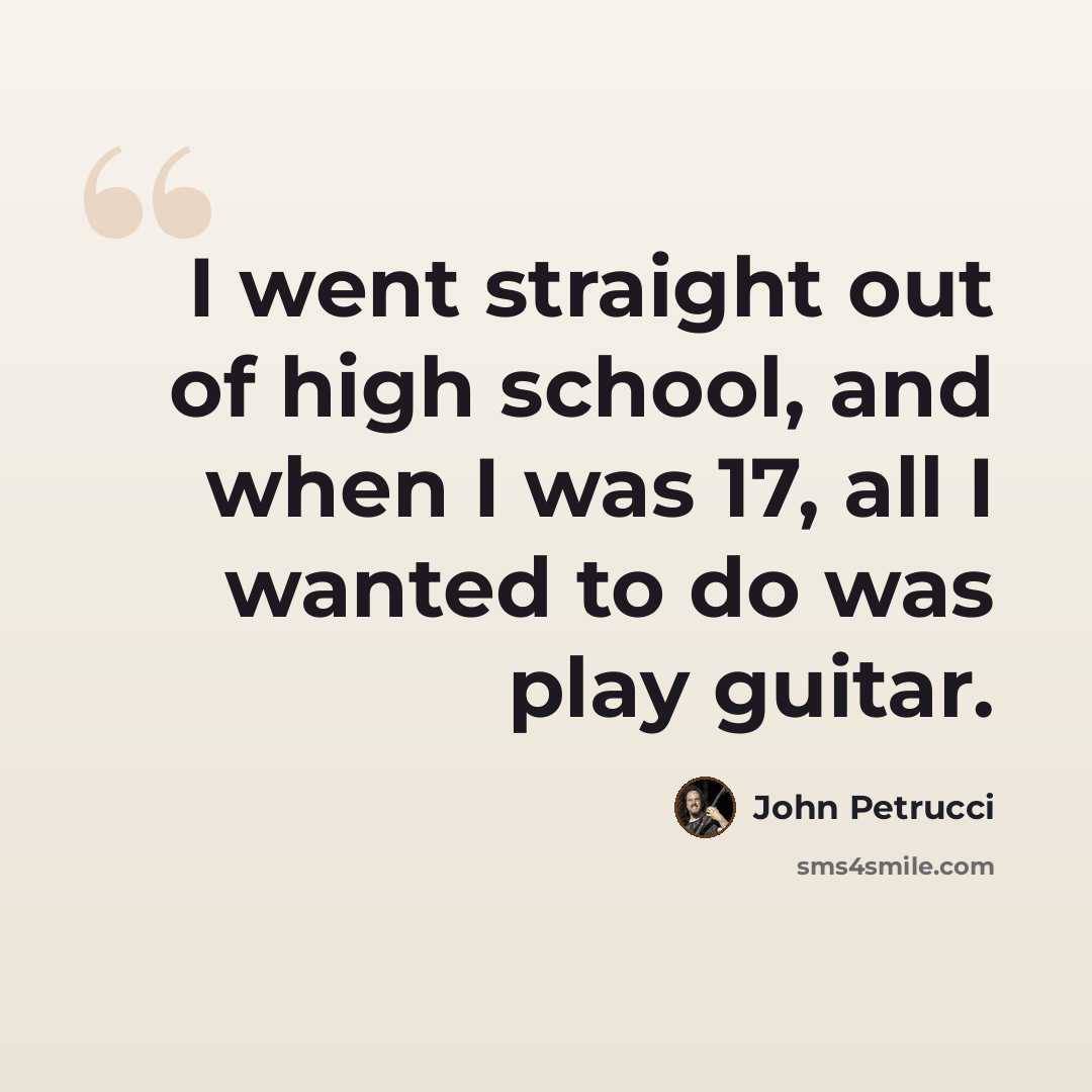 “I went straight out of high school, and when I was 17, all I wanted to do was play guitar.” quote by John Petrucci