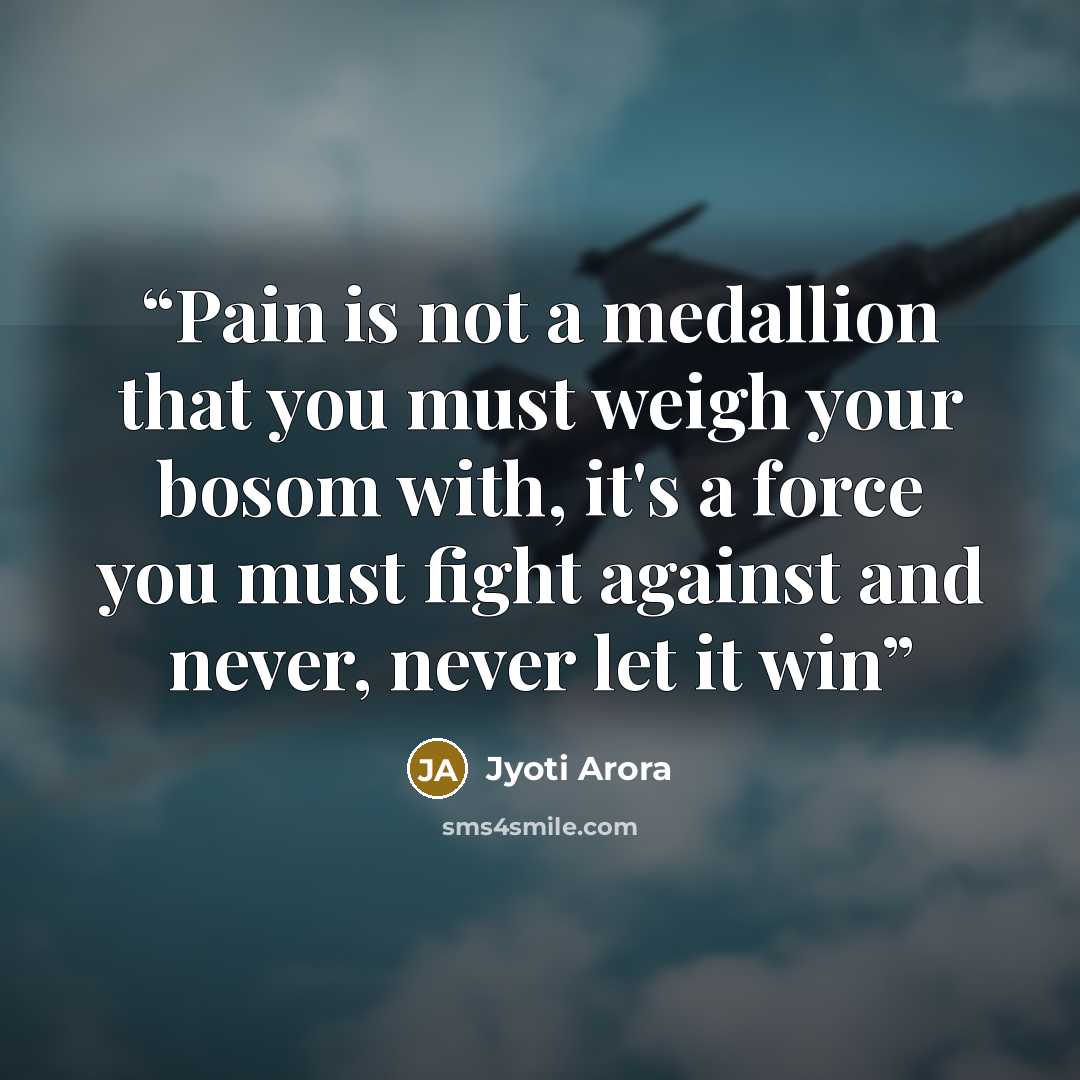 “Pain is not a medallion that you must weigh your bosom with, it's a force you must fight against and never, never let it win” quote by Jyoti Arora