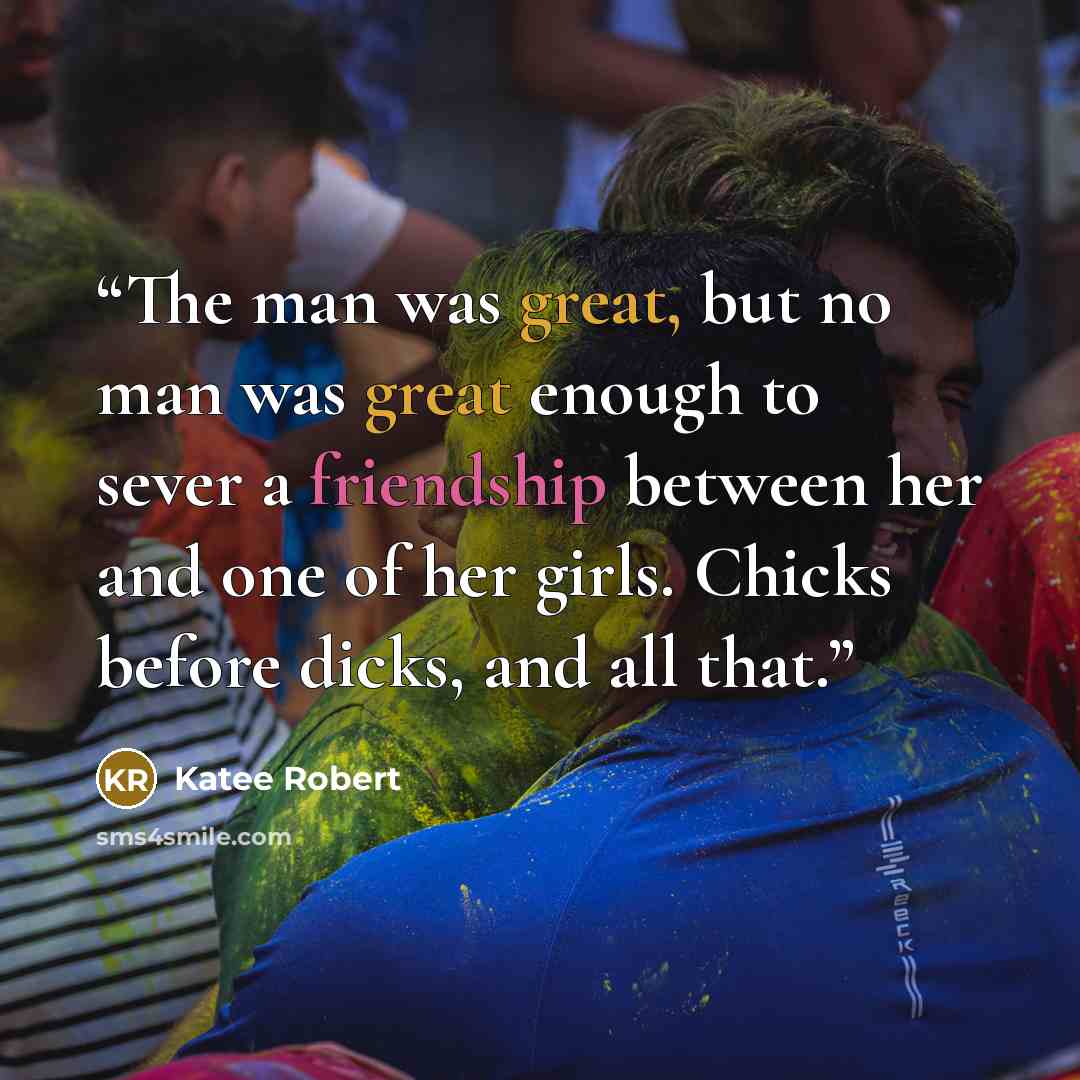 “The man was great, but no man was great enough to sever a friendship between her and one of her girls. Chicks before dicks, and all that.” quote by Katee Robert