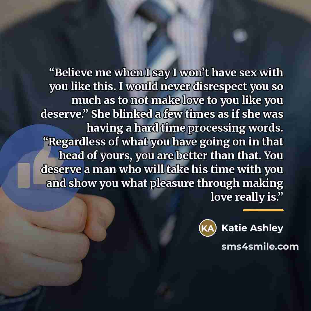 “Believe me when I say I won’t have sex with you like this. I would never disrespect you so much as to not make love to you like you deserve.” She blinked a few times as if she was having a hard time processing words. “Regardless of what you have going on in that head of yours, you are better than…” quote by Katie Ashley