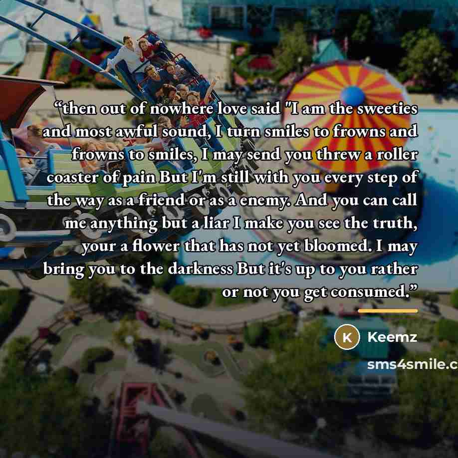 “then out of nowhere love said "I am the sweeties and most awful sound, I turn smiles to frowns and frowns to smiles, I may send you threw a roller coaster of pain But I'm still with you every step of the way as a friend or as a enemy. And you can call me anything but a liar I make you see the…” quote by Keemz
