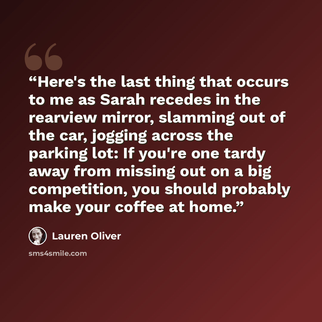 “Here's the last thing that occurs to me as Sarah recedes in the rearview mirror, slamming out of the car, jogging across the parking lot: If you're one tardy away from missing out on a big competition, you should probably make your coffee at home.” quote by Lauren Oliver