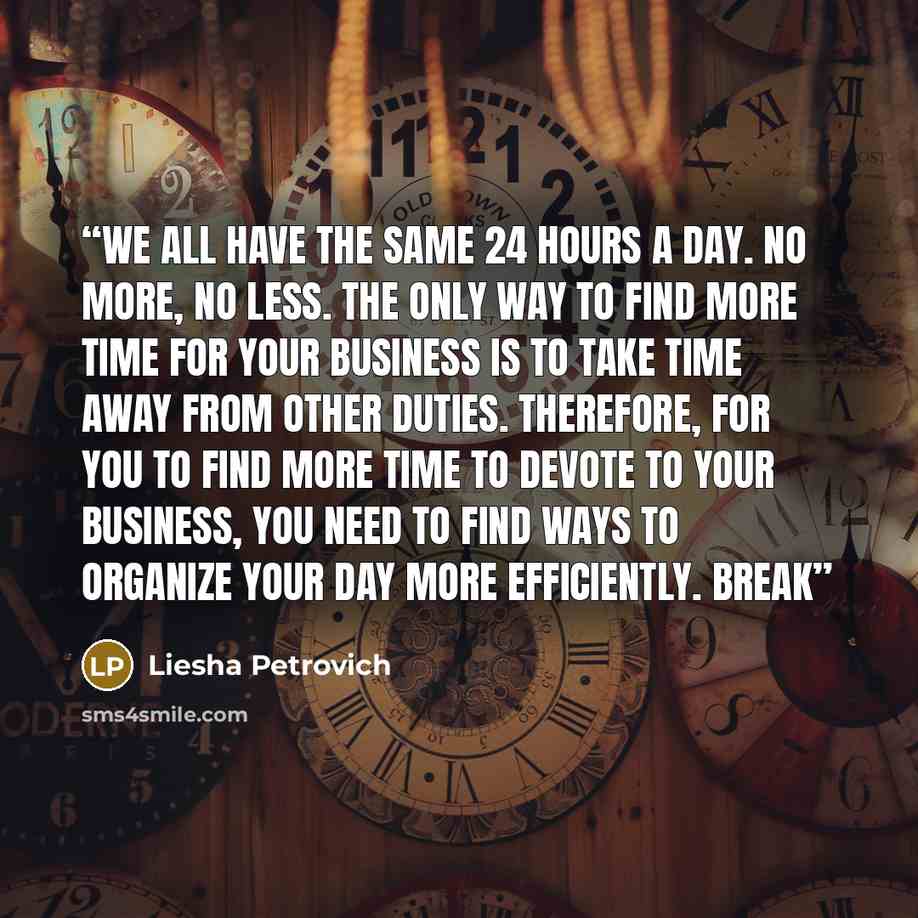 “we all have the same 24 hours a day. No more, no less. The only way to find more time for your business is to take time away from other duties. Therefore, for you to find more time to devote to your business, you need to find ways to organize your day more efficiently. Break” quote by Liesha Petrovich