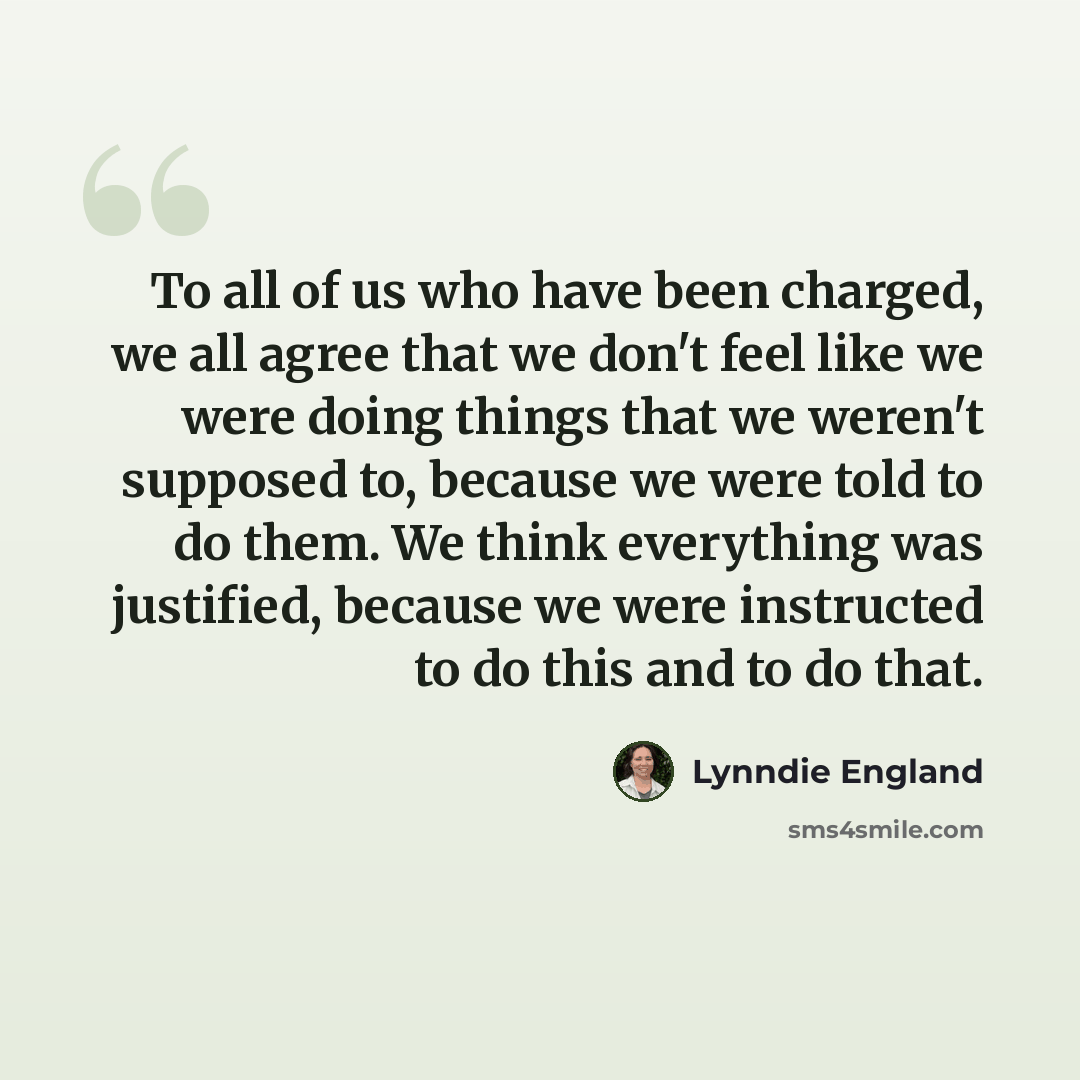 “To all of us who have been charged, we all agree that we don't feel like we were doing things that we weren't supposed to, because we were told to do them. We think everything was justified, because we were instructed to do this and to do that.” quote by Lynndie England