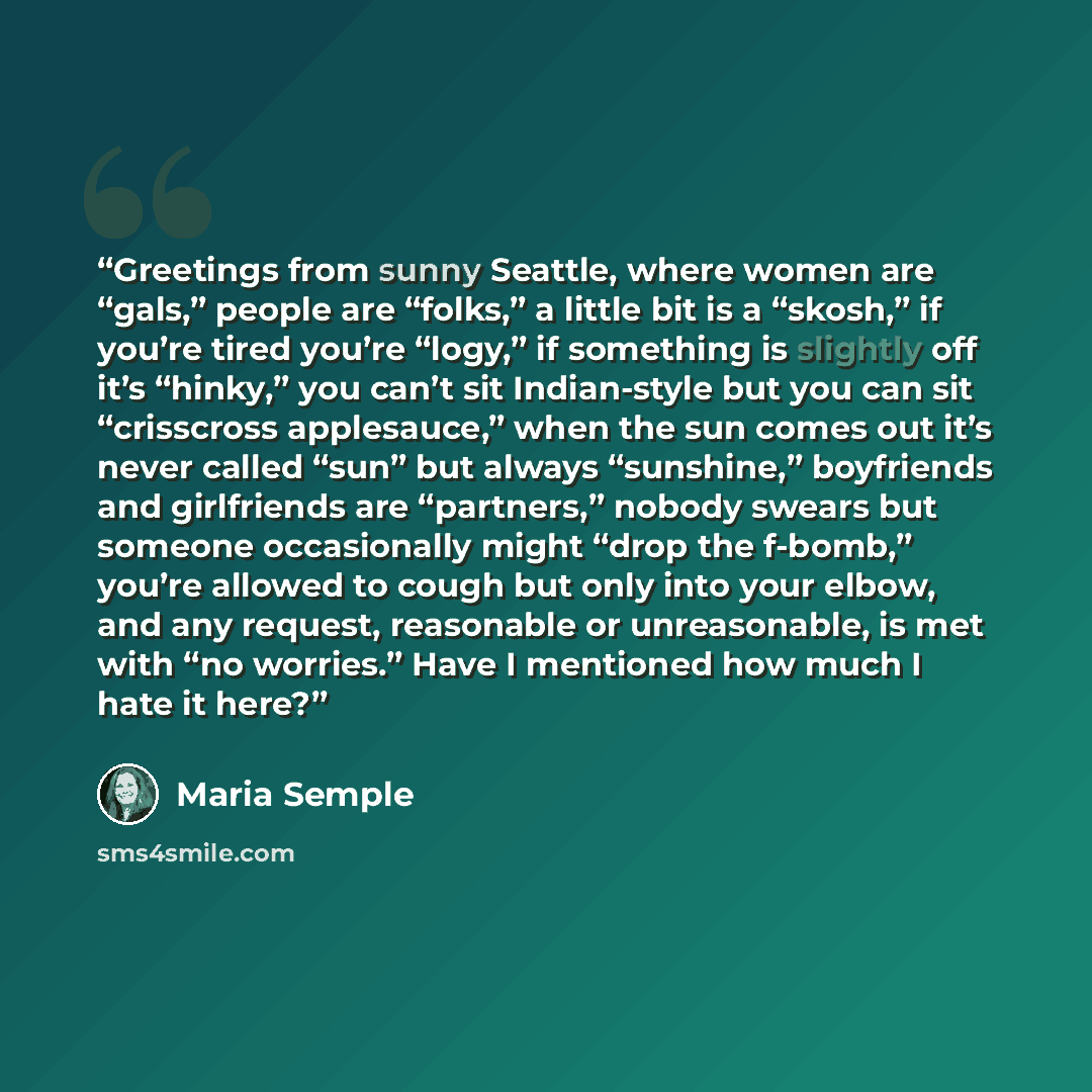 “Greetings from sunny Seattle, where women are “gals,” people are “folks,” a little bit is a “skosh,” if you’re tired you’re “logy,” if something is slightly off it’s “hinky,” you can’t sit Indian-style but you can sit “crisscross applesauce,” when the sun comes out it’s never called “sun” but…” quote by Maria Semple