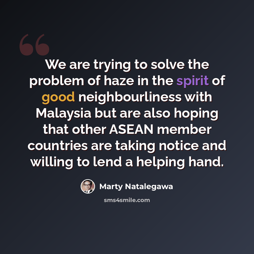 “We are trying to solve the problem of haze in the spirit of good neighbourliness with Malaysia but are also hoping that other ASEAN member countries are taking notice and willing to lend a helping hand.” quote by Marty Natalegawa