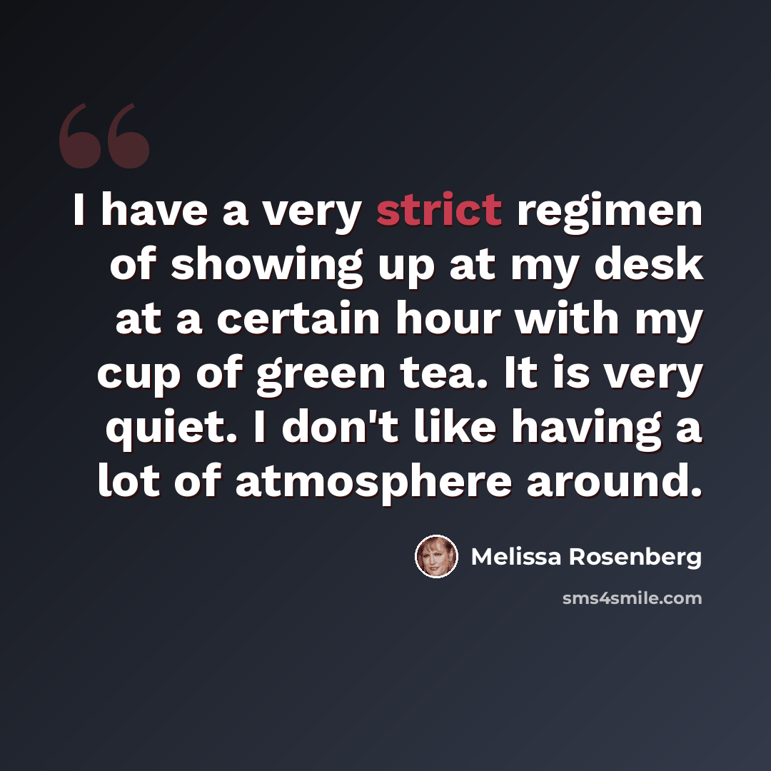 “I have a very strict regimen of showing up at my desk at a certain hour with my cup of green tea. It is very quiet. I don't like having a lot of atmosphere around.” quote by Melissa Rosenberg