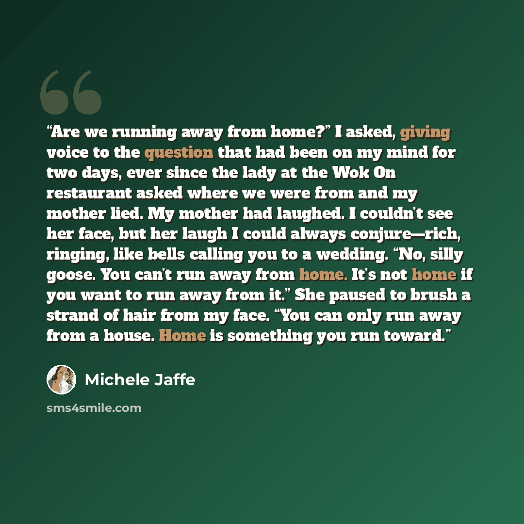 “Are we running away from home?” I asked, giving voice to the question that had been on my mind for two days, ever since the lady at the Wok On restaurant asked where we were from and my mother lied. My mother had laughed. I couldn’t see her face, but her laugh I could always conjure—rich, ringing…” quote by Michele Jaffe
