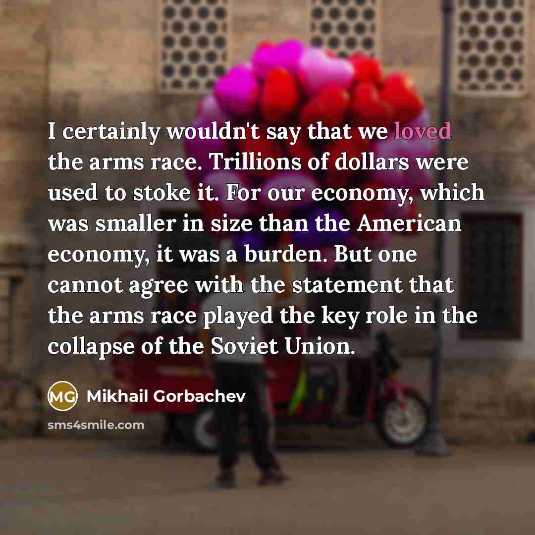 “I certainly wouldn't say that we loved the arms race. Trillions of dollars were used to stoke it. For our economy, which was smaller in size than the American economy, it was a burden. But one cannot agree with the statement that the arms race played the key role in the collapse of the Soviet Union.” quote by Mikhail Gorbachev
