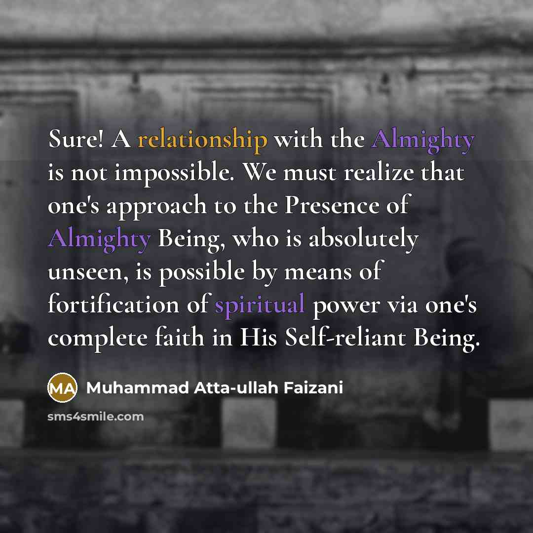 “Sure! A relationship with the Almighty is not impossible. We must realize that one's approach to the Presence of Almighty Being, who is absolutely unseen, is possible by means of fortification of spiritual power via one's complete faith in His Self-reliant Being.” quote by Muhammad Atta-ullah Faizani