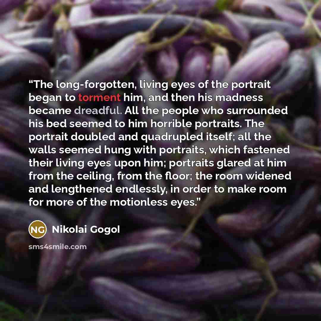 “The long-forgotten, living eyes of the portrait began to torment him, and then his madness became dreadful. All the people who surrounded his bed seemed to him horrible portraits. The portrait doubled and quadrupled itself; all the walls seemed hung with portraits, which fastened their living eyes…” quote by Nikolai Gogol