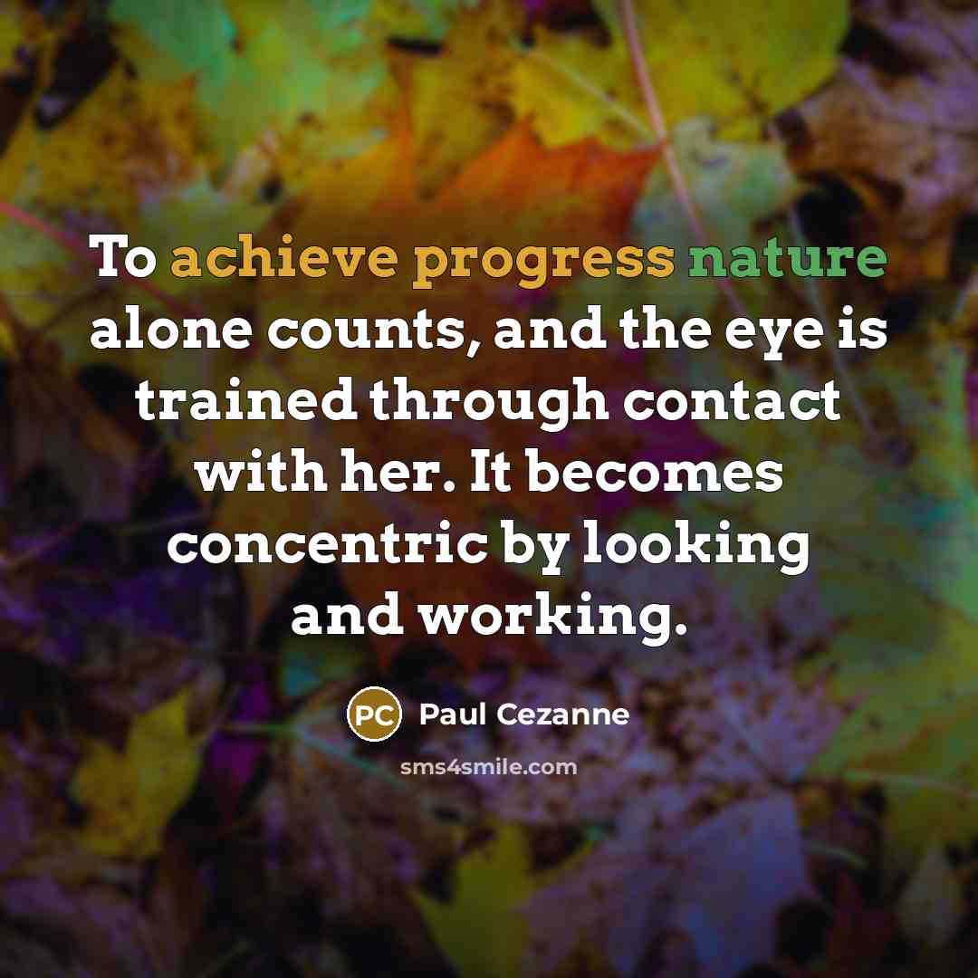 “To achieve progress nature alone counts, and the eye is trained through contact with her. It becomes concentric by looking and working.” quote by Paul Cezanne