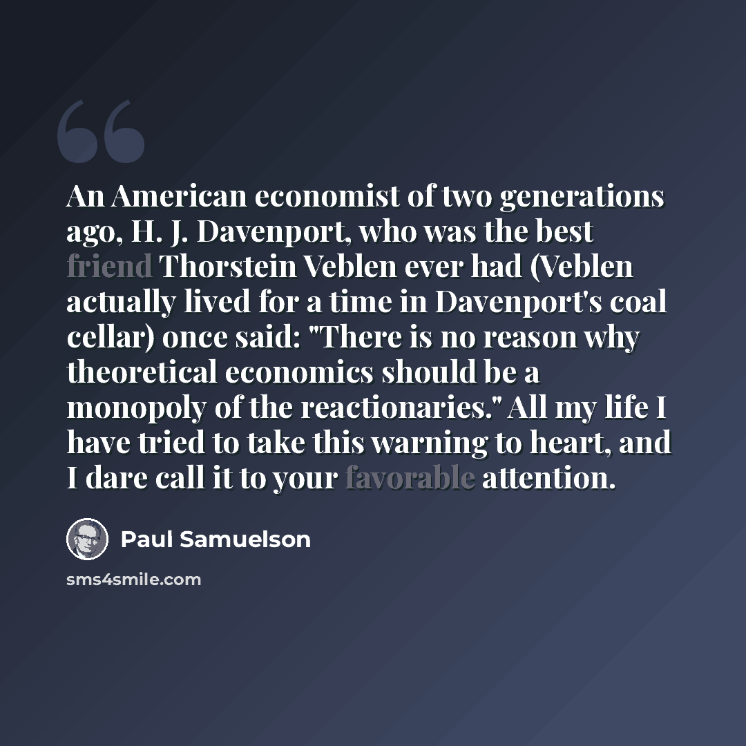 “An American economist of two generations ago, H. J. Davenport, who was the best friend Thorstein Veblen ever had (Veblen actually lived for a time in Davenport's coal cellar) once said: "There is no reason why theoretical economics should be a monopoly of the reactionaries." All my life I have…” quote by Paul Samuelson