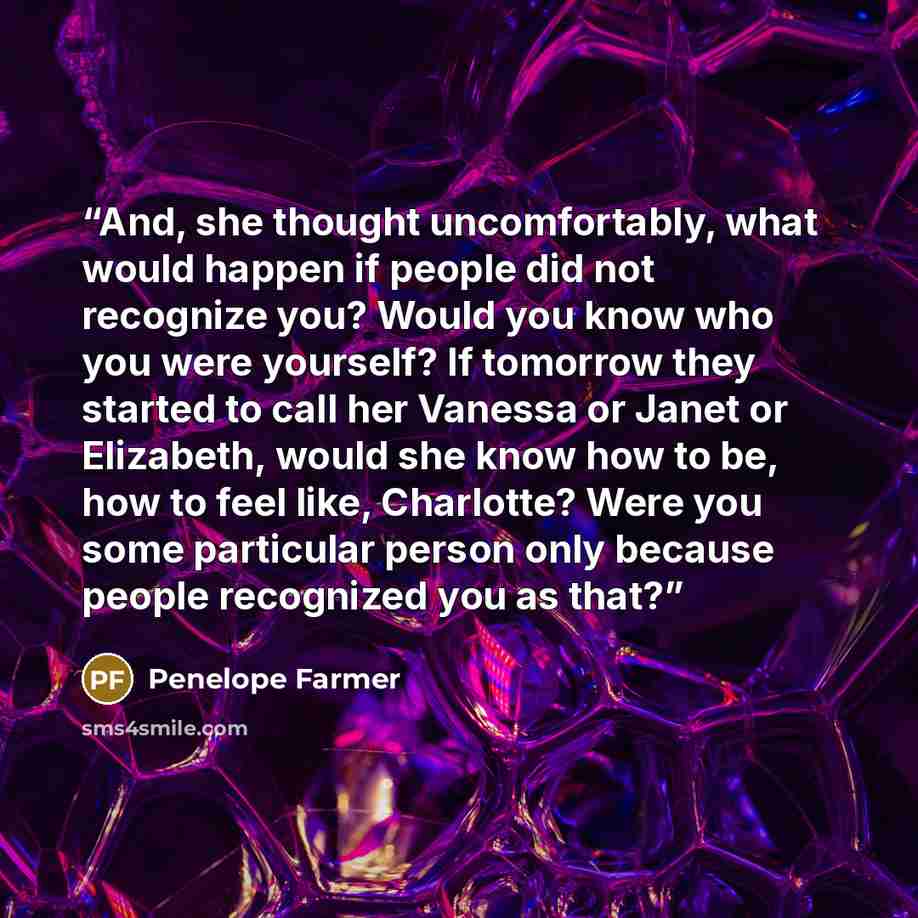 “And, she thought uncomfortably, what would happen if people did not recognize you? Would you know who you were yourself? If tomorrow they started to call her Vanessa or Janet or Elizabeth, would she know how to be, how to feel like, Charlotte? Were you some particular person only because people…” quote by Penelope Farmer