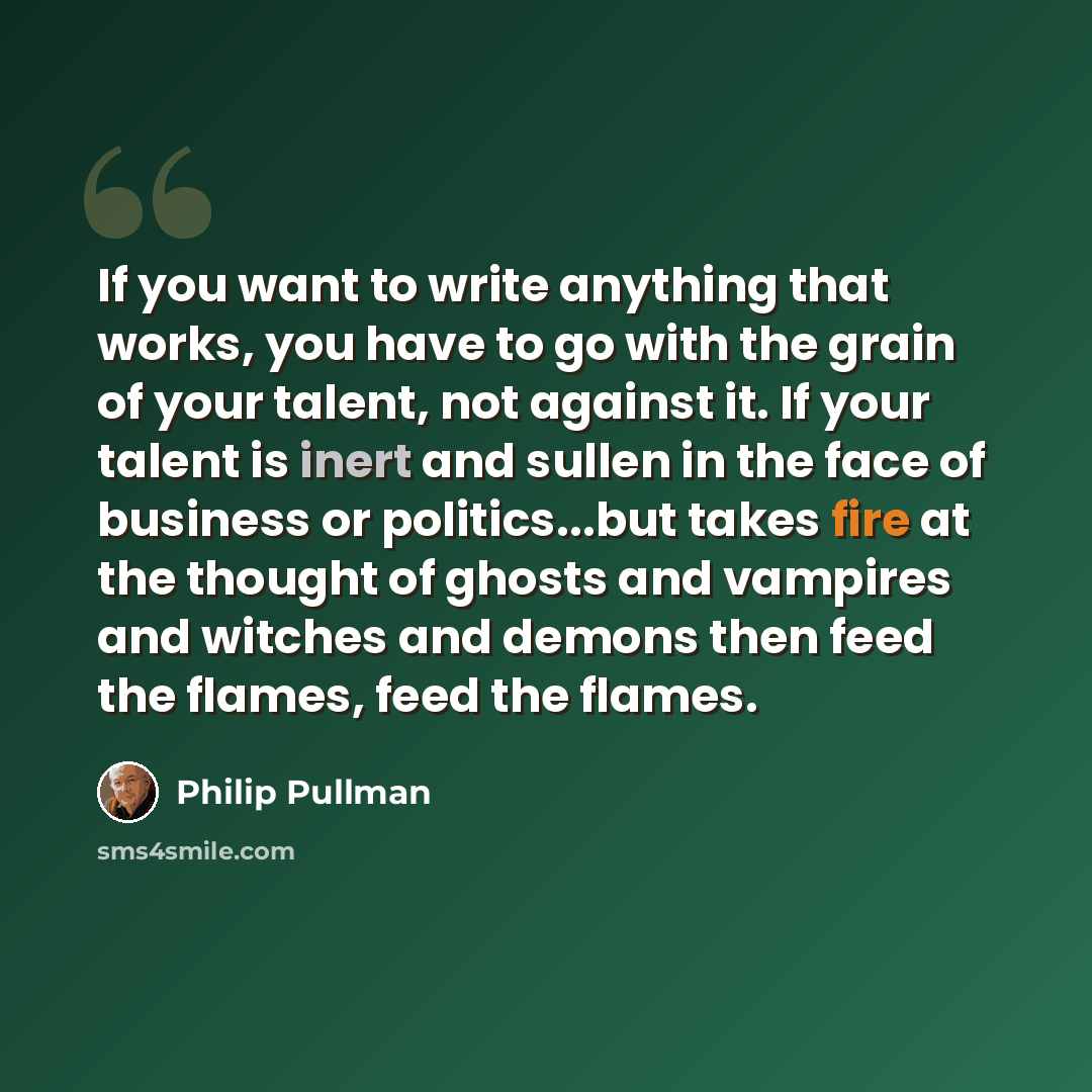 “If you want to write anything that works, you have to go with the grain of your talent, not against it. If your talent is inert and sullen in the face of business or politics...but takes fire at the thought of ghosts and vampires and witches and demons then feed the flames, feed the flames.” quote by Philip Pullman