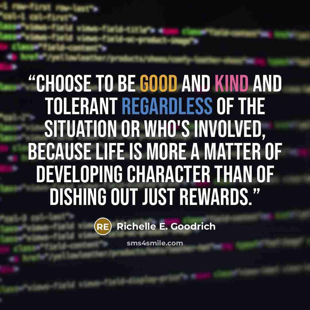 “Choose to be good and kind and tolerant regardless of the situation or who's involved, because life is more a matter of developing character than of dishing out just rewards.” quote by Richelle E. Goodrich