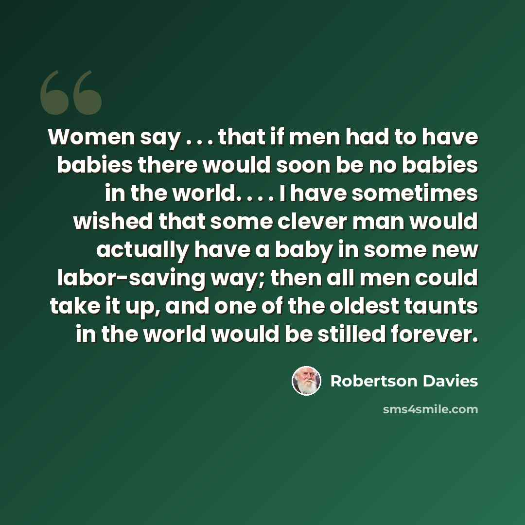 “Women say . . . that if men had to have babies there would soon be no babies in the world. . . . I have sometimes wished that some clever man would actually have a baby in some new labor-saving way; then all men could take it up, and one of the oldest taunts in the world would be stilled forever.” quote by Robertson Davies