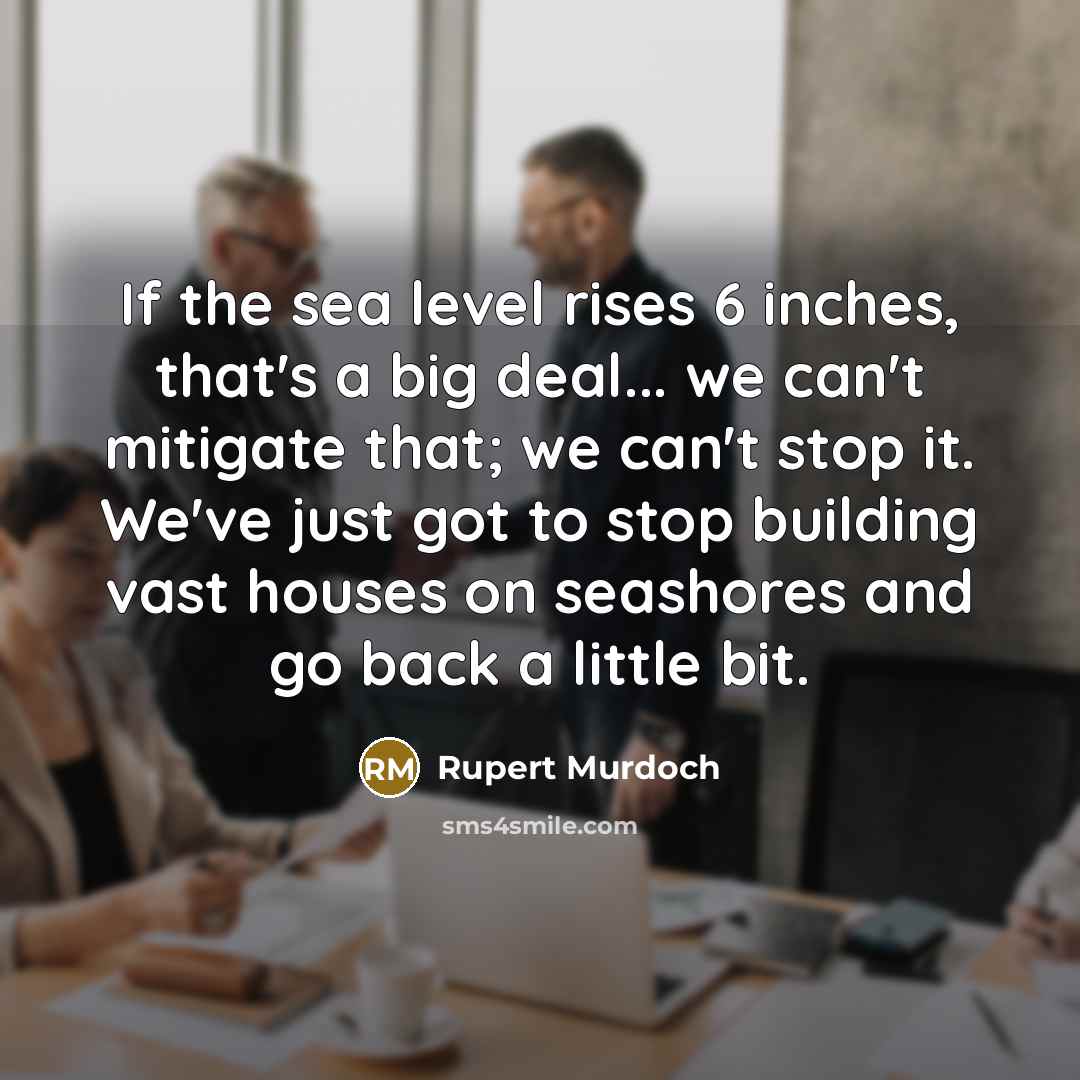“If the sea level rises 6 inches, that's a big deal... we can't mitigate that; we can't stop it. We've just got to stop building vast houses on seashores and go back a little bit.” quote by Rupert Murdoch