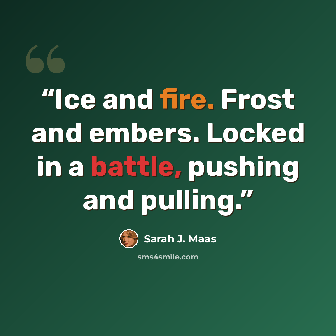 “Ice and fire. Frost and embers. Locked in a battle, pushing and pulling.” quote by Sarah J. Maas