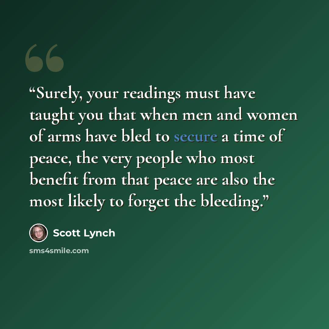 “Surely, your readings must have taught you that when men and women of arms have bled to secure a time of peace, the very people who most benefit from that peace are also the most likely to forget the bleeding.” quote by Scott Lynch