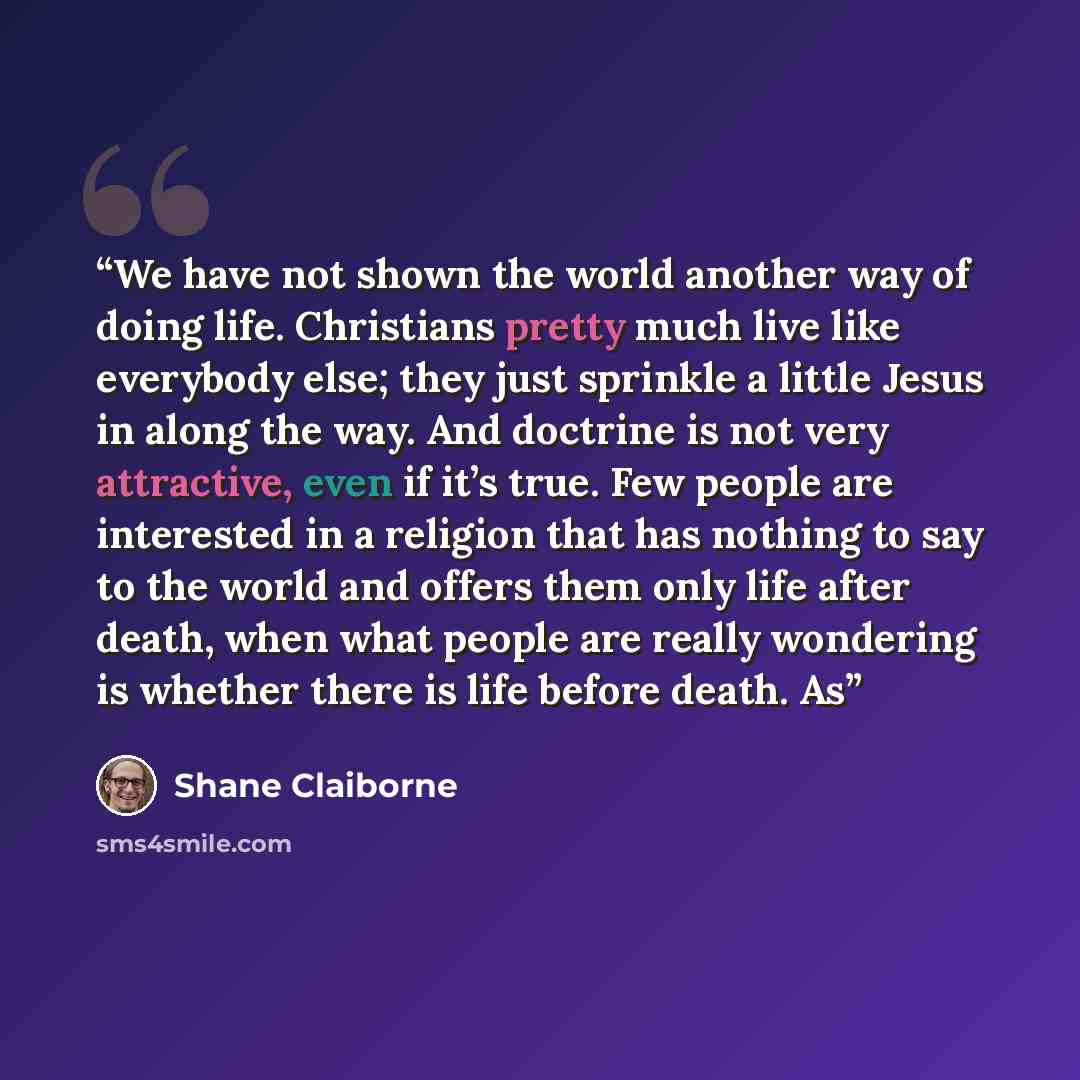 “We have not shown the world another way of doing life. Christians pretty much live like everybody else; they just sprinkle a little Jesus in along the way. And doctrine is not very attractive, even if it’s true. Few people are interested in a religion that has nothing to say to the world and…” quote by Shane Claiborne
