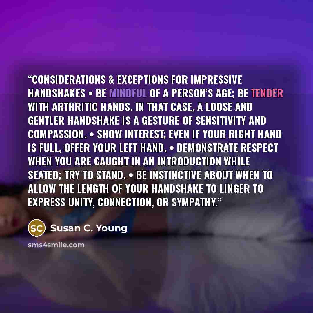 “Considerations & Exceptions for Impressive Handshakes • Be mindful of a person’s age; be tender with arthritic hands. In that case, a loose and gentler handshake is a gesture of sensitivity and compassion. • Show interest; even if your right hand is full, offer your left hand. • Demonstrate…” quote by Susan C. Young