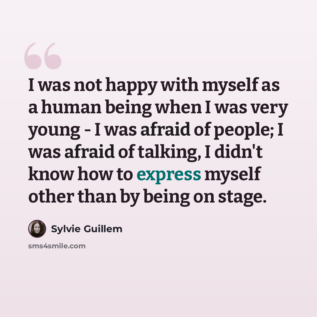 “I was not happy with myself as a human being when I was very young - I was afraid of people; I was afraid of talking, I didn't know how to express myself other than by being on stage.” quote by Sylvie Guillem