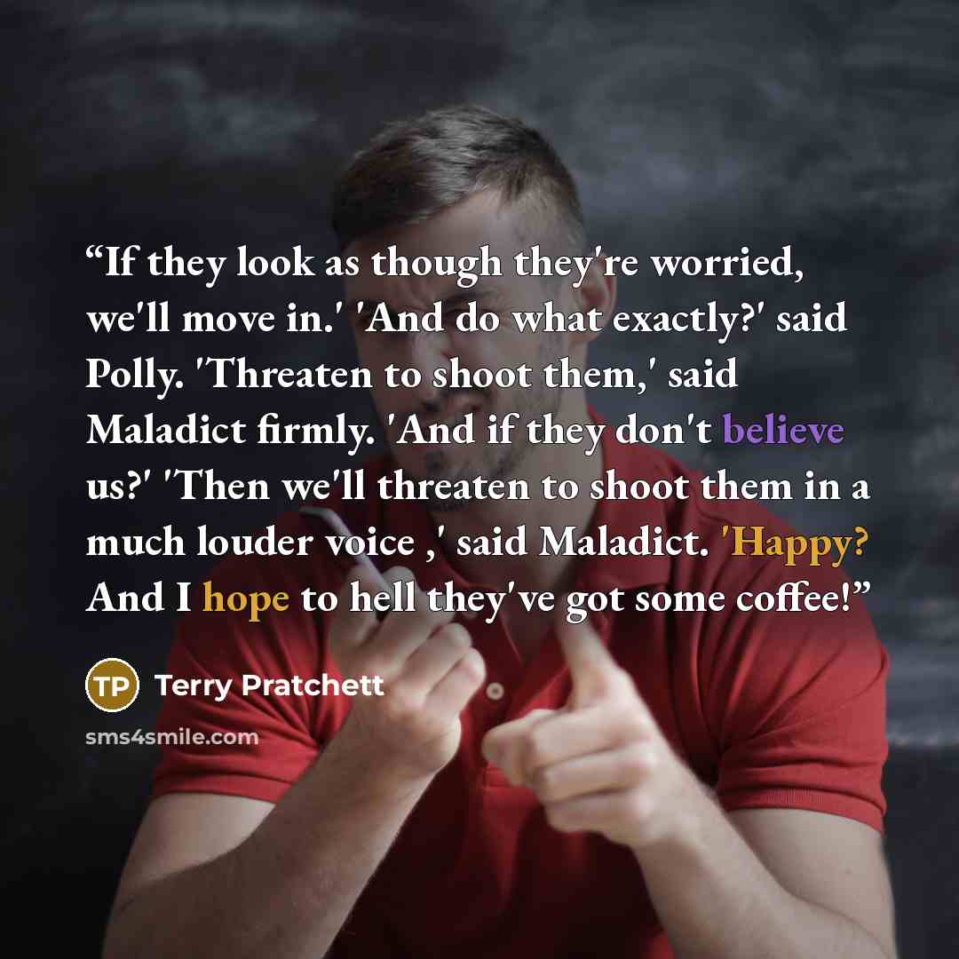 “If they look as though they're worried, we'll move in.' 'And do what exactly?' said Polly. 'Threaten to shoot them,' said Maladict firmly. 'And if they don't believe us?' 'Then we'll threaten to shoot them in a much louder voice ,' said Maladict. 'Happy? And I hope to hell they've got some coffee!” quote by Terry Pratchett