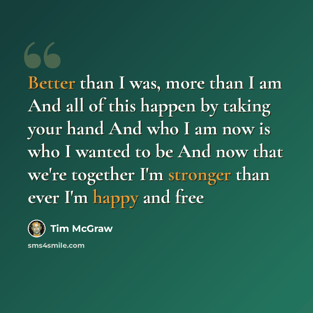 “Better than I was, more than I am And all of this happen by taking your hand And who I am now is who I wanted to be And now that we're together I'm stronger than ever I'm happy and free” quote by Tim McGraw