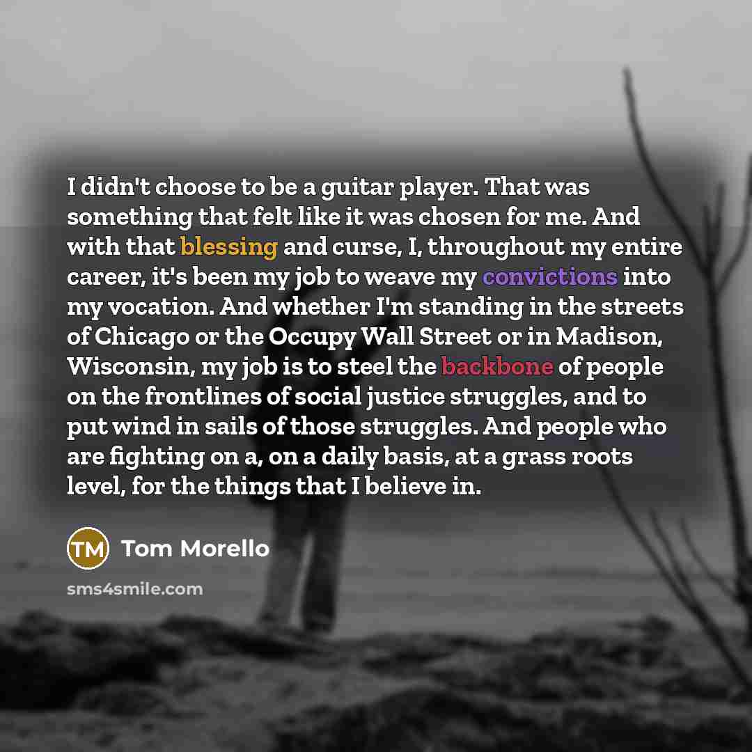 “I didn't choose to be a guitar player. That was something that felt like it was chosen for me. And with that blessing and curse, I, throughout my entire career, it's been my job to weave my convictions into my vocation. And whether I'm standing in the streets of Chicago or the Occupy Wall Street…” quote by Tom Morello