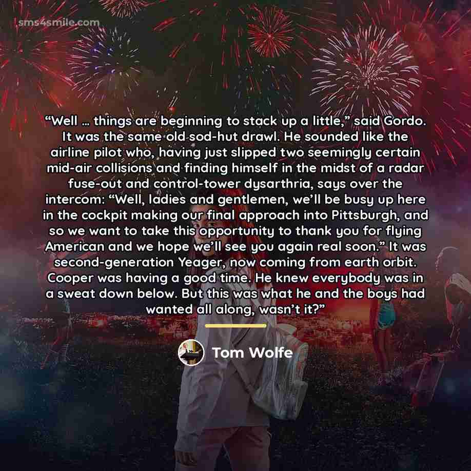 “Well … things are beginning to stack up a little,” said Gordo. It was the same old sod-hut drawl. He sounded like the airline pilot who, having just slipped two seemingly certain mid-air collisions and finding himself in the midst of a radar fuse-out and control-tower dysarthria, says over the…” quote by Tom Wolfe