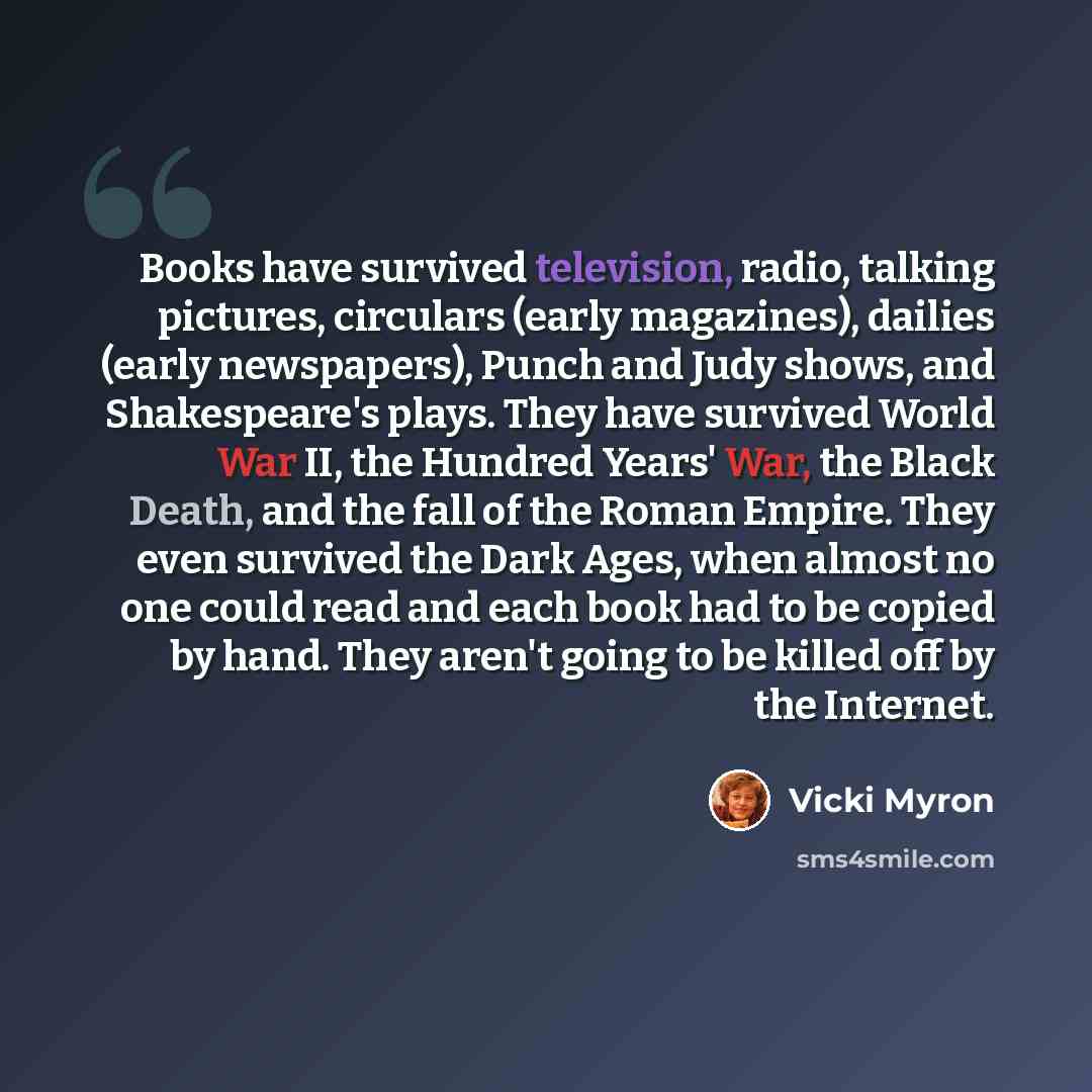 “Books have survived television, radio, talking pictures, circulars (early magazines), dailies (early newspapers), Punch and Judy shows, and Shakespeare's plays. They have survived World War II, the Hundred Years' War, the Black Death, and the fall of the Roman Empire. They even survived the Dark…” quote by Vicki Myron