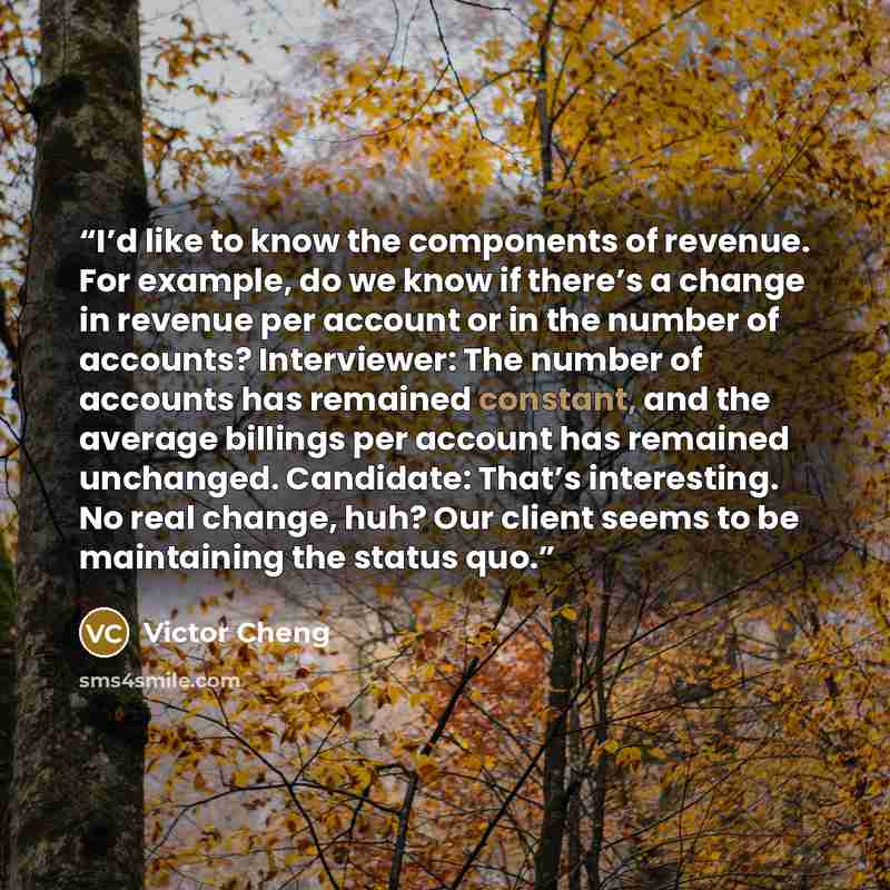 “I’d like to know the components of revenue. For example, do we know if there’s a change in revenue per account or in the number of accounts? Interviewer: The number of accounts has remained constant, and the average billings per account has remained unchanged. Candidate: That’s interesting. No…” quote by Victor Cheng