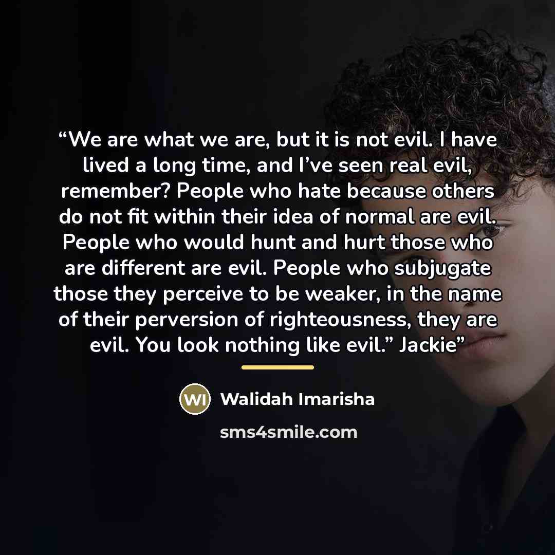 “We are what we are, but it is not evil. I have lived a long time, and I’ve seen real evil, remember? People who hate because others do not fit within their idea of normal are evil. People who would hunt and hurt those who are different are evil. People who subjugate those they perceive to be…” quote by Walidah Imarisha