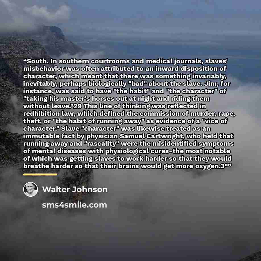 “South. In southern courtrooms and medical journals, slaves' misbehavior was often attributed to an inward disposition of character, which meant that there was something invariably, inevitably, perhaps biologically "bad" about the slave. Jim, for instance, was said to have "the habit" and "the…” quote by Walter Johnson