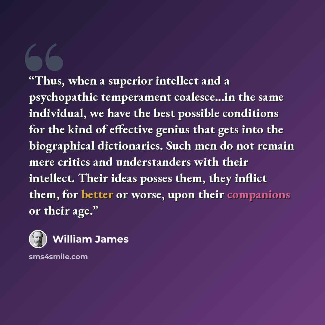 “Thus, when a superior intellect and a psychopathic temperament coalesce...in the same individual, we have the best possible conditions for the kind of effective genius that gets into the biographical dictionaries. Such men do not remain mere critics and understanders with their intellect. Their…” quote by William James