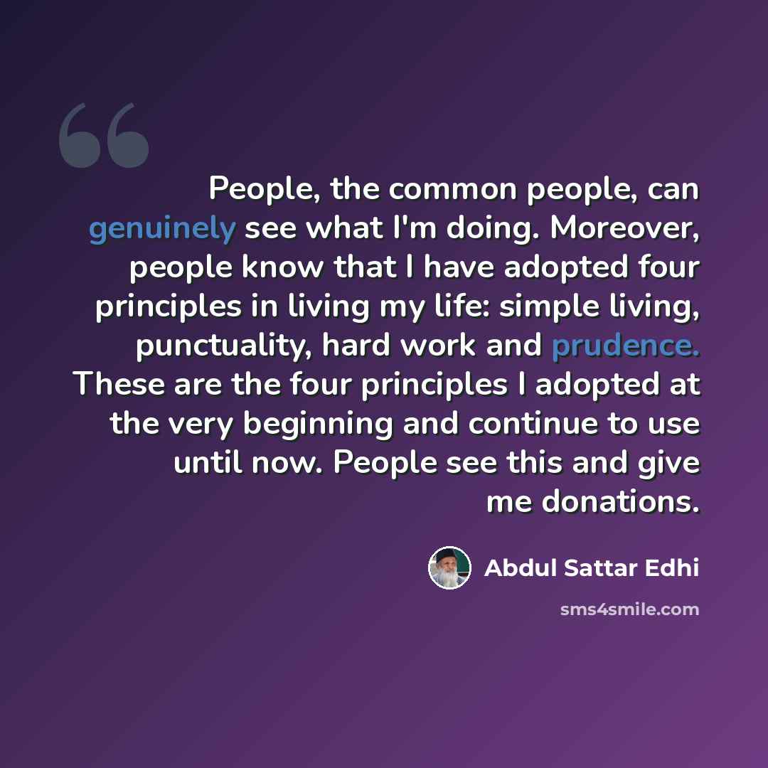 “People, the common people, can genuinely see what I'm doing. Moreover, people know that I have adopted four principles in living my life: simple living, punctuality, hard work and prudence. These are the four principles I adopted at the very beginning and continue to use until now. People see this…” quote by Abdul Sattar Edhi