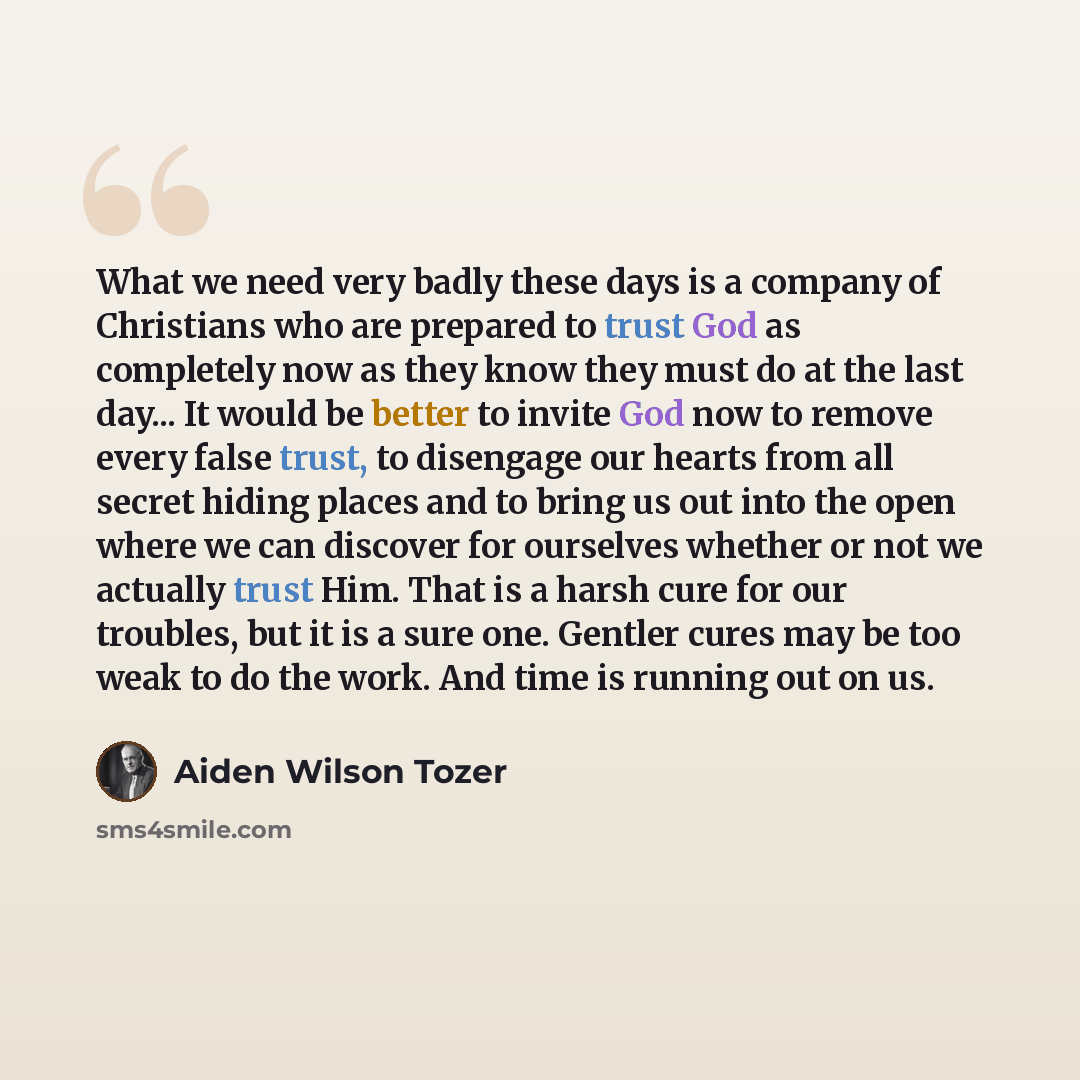 “What we need very badly these days is a company of Christians who are prepared to trust God as completely now as they know they must do at the last day... It would be better to invite God now to remove every false trust, to disengage our hearts from all secret hiding places and to bring us out…” quote by Aiden Wilson Tozer