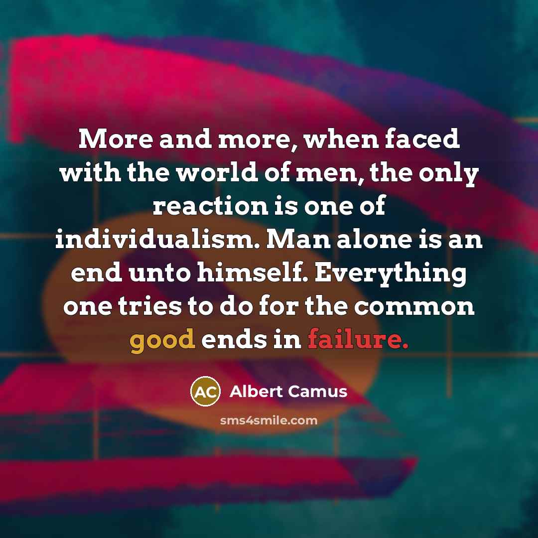 “More and more, when faced with the world of men, the only reaction is one of individualism. Man alone is an end unto himself. Everything one tries to do for the common good ends in failure.” quote by Albert Camus