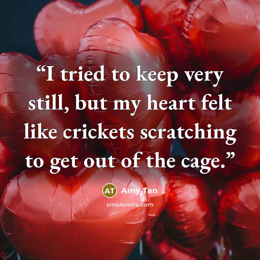 “I tried to keep very still, but my heart felt like crickets scratching to get out of the cage.” quote by Amy Tan