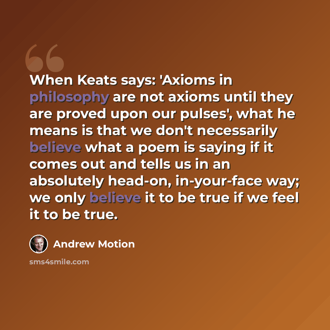 “When Keats says: 'Axioms in philosophy are not axioms until they are proved upon our pulses', what he means is that we don't necessarily believe what a poem is saying if it comes out and tells us in an absolutely head-on, in-your-face way; we only believe it to be true if we feel it to be true.” quote by Andrew Motion