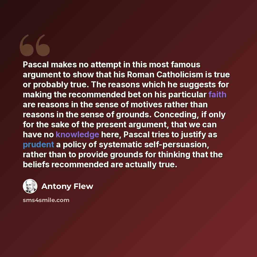 “Pascal makes no attempt in this most famous argument to show that his Roman Catholicism is true or probably true. The reasons which he suggests for making the recommended bet on his particular faith are reasons in the sense of motives rather than reasons in the sense of grounds. Conceding, if only…” quote by Antony Flew