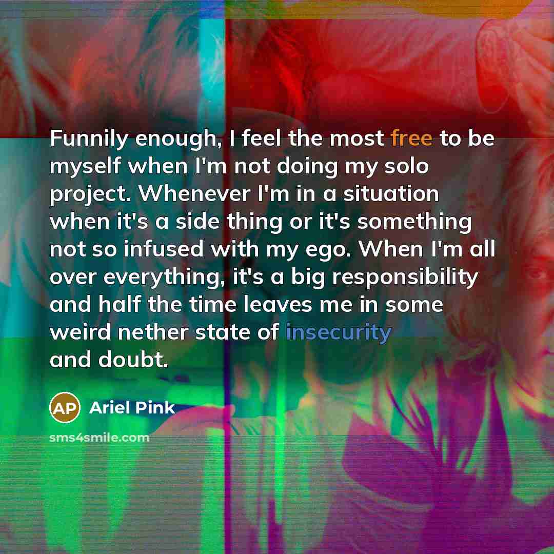 “Funnily enough, I feel the most free to be myself when I'm not doing my solo project. Whenever I'm in a situation when it's a side thing or it's something not so infused with my ego. When I'm all over everything, it's a big responsibility and half the time leaves me in some weird nether state of…” quote by Ariel Pink