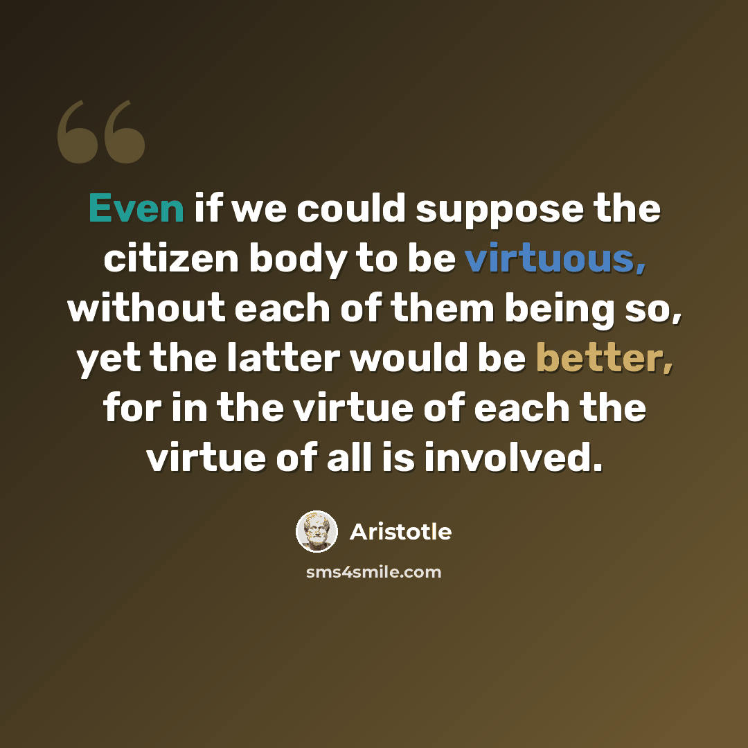 “Even if we could suppose the citizen body to be virtuous, without each of them being so, yet the latter would be better, for in the virtue of each the virtue of all is involved.” quote by Aristotle